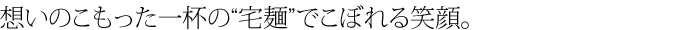 想いのこもった一杯の宅麺でこぼれる笑顔