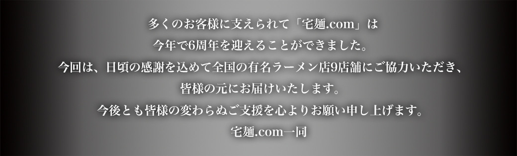 多くのお客様に支えられて「宅麺.com」は今年で6周年を迎えることができました。今回は、日頃の感謝を込めて全国の有名ラーメン店9店舗にご協力いただき、皆様の元にお届けいたします。今後とも皆様の変わらぬご支援を心よりお願い申し上げます。宅麺.com一同