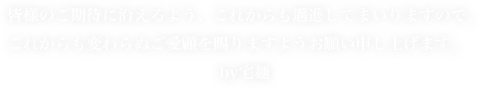 皆様のご期待に沿えるよう、これからも邁進してまいりますので、これからも変わらぬご愛顧を賜りますようお願い申し上げます。by宅麺