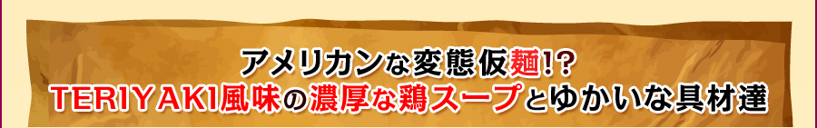 アメリカンな変態仮麺!? TERIYAKI風味の濃厚な鶏スープとゆかいな具材達