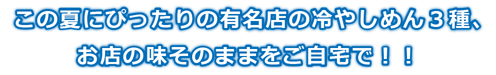 この夏にぴったりの有名店の冷やしめん３種、
お店の味そのままをご自宅で！！