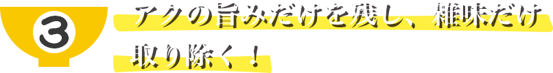 アクの旨みだけを残し、雑味だけ取り除く！