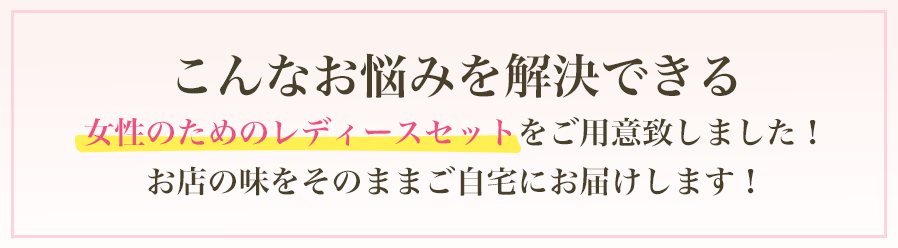 こんなお悩みを解決できる。女性のためのレディースセットをご用意致しました！お店の味をそのままご自宅にお届けします！