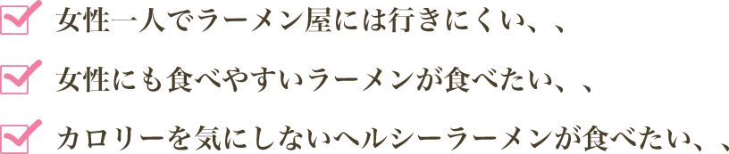 女性一人でラーメン屋には行きにくい、、女性にも食べやすいラーメンが食べたい、、カロリーを気にしないヘルシーラーメンが食べたい、、
