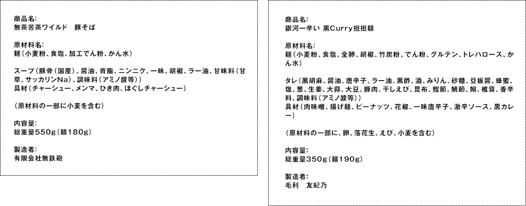 商品名：無茶苦茶ワイルド　豚そば原材料名：麺（小麦粉、食塩、加工でん粉、かん水）スープ（豚骨（国産）、醤油、背脂、ニンニク、一味、胡椒、ラー油、甘味料（甘草、サッカリンNa）、調味料（アミノ酸等））具材（チャーシュー、メンマ、ひき肉、ほぐしチャーシュー）（原材料の一部に小麦を含む）内容量：総重量550g（麺180g）製造者：有限会社無鉄砲　商品名：銀河一辛い 黒Curry担担麺原材料名：麺（小麦粉、食塩、全卵、胡椒、竹炭粉、でん粉、グルテン、トレハロース、かん水）タレ（黒胡麻、醤油、唐辛子、ラー油、黒酢、酒、みりん、砂糖、豆板醤、蜂蜜、塩、葱、生姜、大蒜、大豆、豚肉、干しえび、昆布、鰹節、鯖節、鰯、椎茸、香辛料、調味料（アミノ酸等））　具材（肉味噌、揚げ麺、ピーナッツ、花椒、一味唐辛子、激辛ソース、黒カレー）（原材料の一部に、卵、落花生、えび、小麦を含む）内容量：総重量350g（麺190g）製造者：毛利　友紀乃