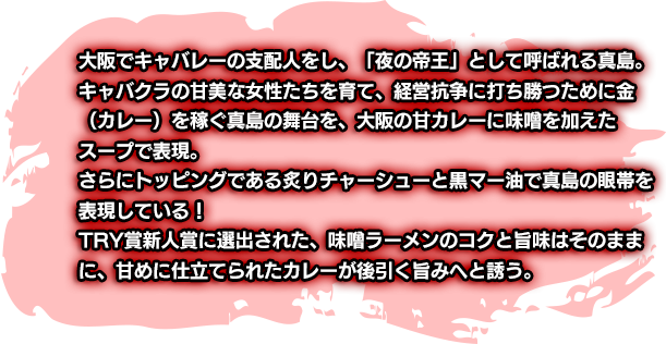 大阪でキャバレーの支配人をし、「夜の帝王」として呼ばれる真島。キャバクラの甘美な女性たちを育て、経営抗争に打ち勝つために金（カレー）を稼ぐ真島の舞台を、大阪の甘カレーに味噌を加えてたスープで表現。さらにトッピングである炙りチャーシューと黒マー油で真島の眼帯を表現している！TRY賞新人賞に選出された、味噌ラーメンのコクと旨味はそのままに、甘めに仕立てられたカレーが後引く旨みへと誘う。