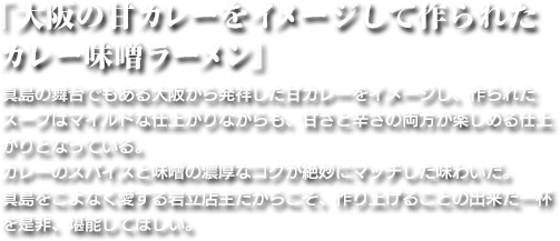 「大阪の甘カレーをイメージして作られた カレー味噌ラーメン」真島の舞台でもある大阪から発祥した甘カレーをイメージし、作られたスープはマイルドな仕上がりながらも、甘さと辛さの両方が楽しめる仕上がりとなっている。カレーのスパイスと味噌の濃厚なコクが絶妙にマッチした味わいだ。真島をこよなく愛する岩立店主だからこそ、作り上げることの出来た一杯を是非、堪能してほしい。