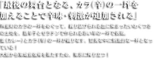 「最後の舞台となる、カラ（辛）の一坪を加えることで辛味・刺激が追加される」神室町のカラの一坪をめぐって、繰り広げられる血に染まったいわくつきの土地のように、唐辛子とゼラチンで作られ赤い辛の一坪で表現。金（カレー）とカラ（辛）の一坪が織りなす、甘美な中に刺激的な一杯となっている！大阪から東城会復帰を果たすため、東京に降り立つ！