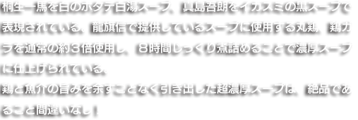 桐生一馬を白のホタテ白湯スープ、真島吾朗をイカスミの黒スープで表現されている。龍旗信で提供しているスープに使用する丸鶏、鶏ガラを通常の約３倍使用し、８時間じっくり煮詰めることで濃厚スープに仕上げられている。鶏と魚介の旨みを余すことなく引き出した超濃厚スープは、絶品であること間違いなし