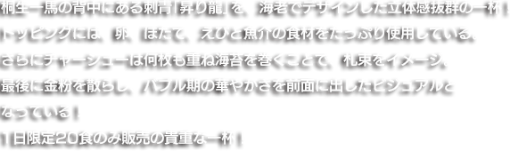 桐生一馬の背中にある刺青「昇り龍」を、海老でデザインした立体感抜群の一杯！トッピングには、卵、ほたて、えびと魚介の食材をたっぷり使用している。さらにチャーシューは何枚も重ね海苔を巻くことで、札束をイメージ。最後に金粉を散らし、バブル期の華やかさを前面に出したビジュアルとなっている！1日限定20食のみ販売の貴重な一杯