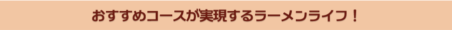 おすすめコースが実現するラーメンライフ！