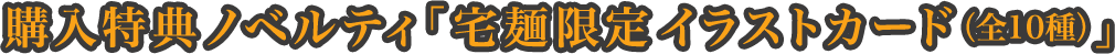 購入特典ノベルティ「宅麺限定イラストカード（全10種）」