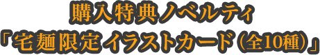 購入特典ノベルティ「宅麺限定イラストカード（全10種）」