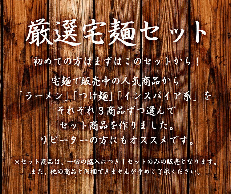 宅麺で販売中の人気商品から「ラーメン」「つけ麺」「インスパイア系」をそれぞれ３商品ずつ選んでセット商品を作りました。リピーターの方にもオススメです。