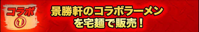 ＜コラボ１＞
景勝軒のコラボラーメンを
宅麺で販売！