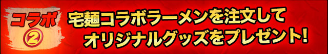 ＜コラボ2＞
宅麺コラボラーメンを注文して
オリジナルグッズをプレゼント！