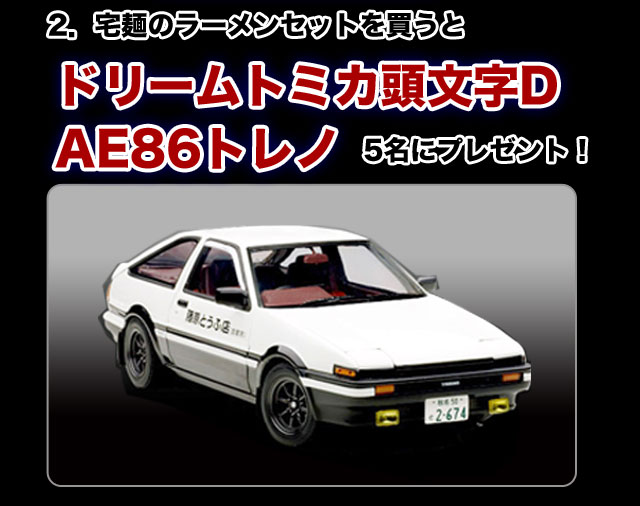 宅麺のラーメンセットを買うとドリームトミカ頭文字D　AE86トレノを5名にプレゼント！
※当選は１オーダーにつき、１点の抽選となります。
※当選は発送を持って当選とさせていただきます。