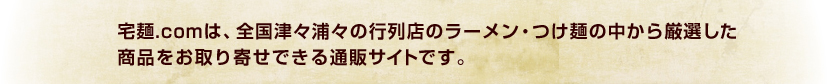 宅麺.comは、全国津々浦々の行列店のラーメン・つけ麺の中から厳選した
商品をお取り寄せできる通販サイトです。