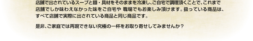 店舗で出されているスープと麺・具材をそのままを冷凍し、ご自宅で調理頂くことで、これまで店舗でしか味わえなかった味をご自宅や 職場でもお楽しみ頂けます。扱っている商品は、すべて店舗で実際に出されている商品と同じ商品です。是非、ご家庭では再現できない究極の一杯をお取り寄せしてみませんか？