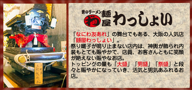 「なにわ友あれ」の舞台でもある、大阪の人気店「麺屋わっしょい」。
祭り囃子が鳴り止まない店内は、神輿が飾られ内装もとても賑やかで、店員、お客さんともに笑顔が絶えない賑やなお店。
トッピングの量も「大盛」「男盛」「祭盛」と段々と賑やかになっていき、活気と男気あふれるお店。