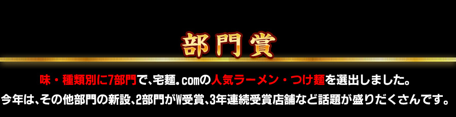部門賞 味・種類別に7部門で、宅麺.com の人気ラーメン・つけ麺を選出しました。今年は、 その他部門の新設、2部門がW受賞、3年連続受賞店舗など話題が盛りだくさんです。