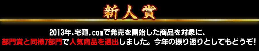 新人賞 2013年、宅麺.comで発売を開始した商品を対象に、 部門賞と同様7部門で人気商品を選出しました。今年の振り返りとしてもどうぞ!