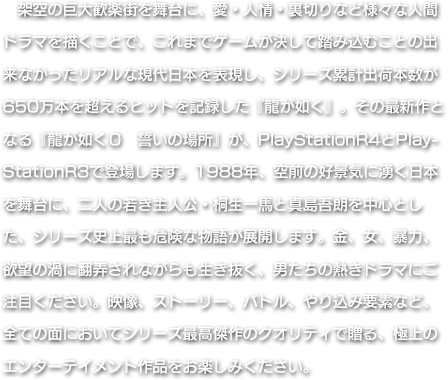 架空の巨大歓楽街を舞台に、愛・人情・裏切りなど様々な人間ドラマを描くことで、これまでゲームが決して踏み込むことの出来なかったリアルな現代日本を表現し、シリーズ累計出荷本数が650万本を超えるヒットを記録した『龍が如く』。その最新作となる『龍が如く０　誓いの場所』が、PlayStationR4とPlayStationR3で登場します。1988年、空前の好景気に湧く日本を舞台に、二人の若き主人公・桐生一馬と真島吾朗を中心とした、シリーズ史上最も危険な物語が展開します。金、女、暴力、欲望の渦に翻弄されながらも生き抜く、男たちの熱きドラマにご注目ください。映像、ストーリー、バトル、やり込み要素など、全ての面においてシリーズ最高傑作のクオリティで贈る、極上のエンターテイメント作品をお楽しみください。