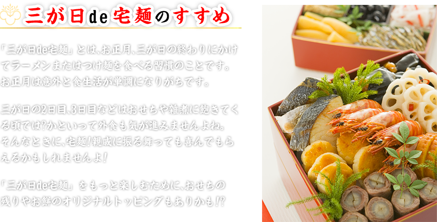 「三が日de宅麺」とは、お正月、三が日の終わり にかけてラーメンまたはつけ麺を食べる習慣のこと です。 お正月は意外と食生活が単調になりがちです。三が 日の2日目、3日目などはおせちや雑煮に飽きてく る頃では? かといって外食も気が進みませんよ ね。そんなときに、宅麺!親戚に振る舞っても喜ん でもらえるかもしれませんよ! 「三が日de宅麺」をもっと楽しむために、おせち の残りやお餅のオリジナルトッピングもありか も!?