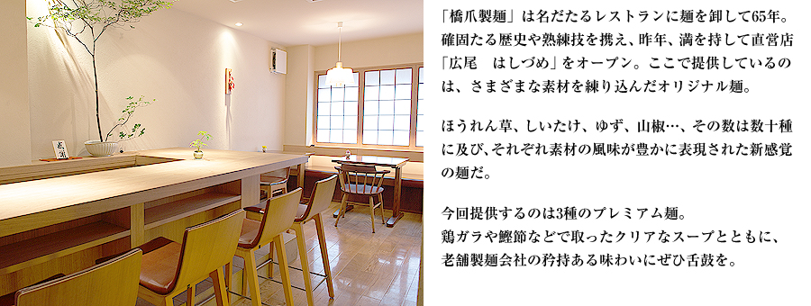 「橋爪製麺」は名だたるレストランに麺を卸して65年。確固たる歴史や熟練技を携え、昨年、満を持して直営店「広尾　はしづめ」をオープン。ここで提供しているのは、さまざまな素材を練り込んだオリジナル麺。ほうれん草、しいたけ、ゆず、山椒…、その数は数十種に及び、それぞれ素材の風味が豊かに表現された新感覚の麺だ。今回提供するのは3種のプレミアム麺。鶏ガラや鰹節などで取ったクリアなスープとともに、老舗製麺会社の矜持ある味わいにぜひ舌鼓を。