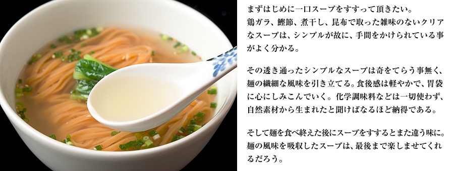 まずはじめに一口スープをすすって頂きたい。鶏ガラ、鰹節、煮干し、昆布で取った雑味のないクリアなスープは、シンプルが故に、手間をかけられている事がよく分かる。その透き通ったシンプルなスープは奇をてらう事無く、麺の繊細な風味を引き立てる。食後感は軽やかで、胃袋に心にしみこんでいく。化学調味料などは一切使わず、自然素材から生まれたと聞けばなるほど納得である。そして麺を食べ終えた後にスープをすするとまた違う味に。麺の風味を吸収したスープは、最後まで楽しませてくれるだろう。