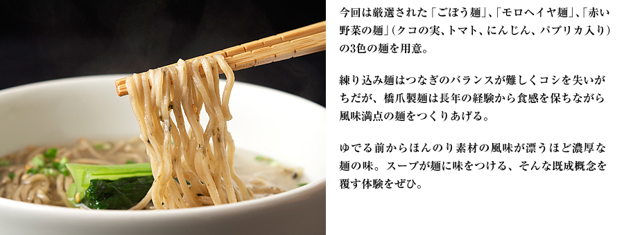 今回は厳選された「ごぼう麺」、「モロヘイヤ麺」、「赤い野菜の麺」（クコの実、トマト、にんじん、パプリカ入り）の3色の麺を用意。練り込み麺はつなぎのバランスが難しくコシを失いがちだが、橋爪製麺は長年の経験から食感を保ちながら風味満点の麺をつくりあげる。ゆでる前からほんのり素材の風味が漂うほど濃厚な麺の味。スープが麺に味をつける、そんな既成概念を覆す体験をぜひ。