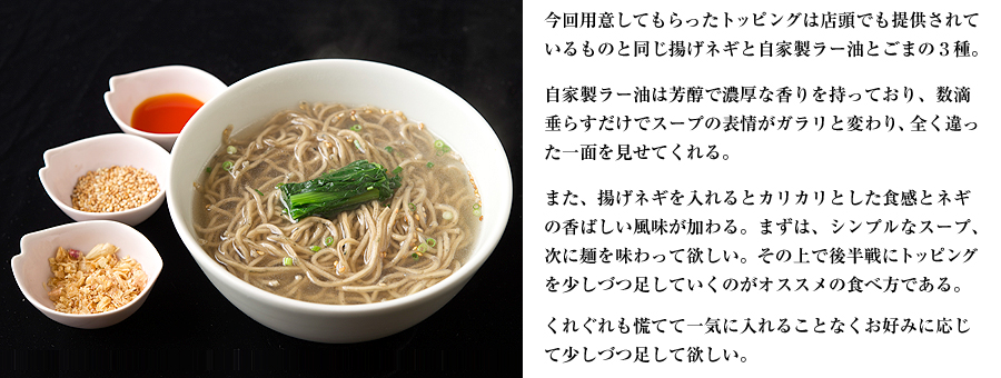 今回用意してもらったトッピングは店頭でも提供されているものと同じ揚げネギと自家製ラー油とごまの３種。自家製ラー油は芳醇で濃厚な香りを持っており、数滴垂らすだけでスープの表情がガラリと変わり、全く違った一面を見せてくれる。また、揚げネギを入れるとカリカリとした食感とネギの香ばしい風味が加わる。まずは、シンプルなスープ、次に麺を味わって欲しい。その上で後半戦にトッピングを少しづつ足していくのがオススメの食べ方である。くれぐれも慌てて一気に入れることなくお好みに応じて少しづつ足して欲しい。
