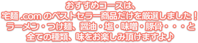 おすすめコースは、宅麺.comのベストセラー商品だけを厳選しました！ラーメン・つけ麺、醤油・塩・味噌・豚骨・・・と全ての種類、味をお楽しみ頂けますよ♪