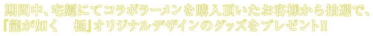 期間中、宅麺にてコラボラーメンを購入頂いたお客様から抽選で、
				『龍が如く　極』オリジナルデザインのグッズをプレゼント